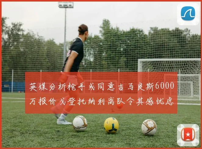 英媒分析枪手或同意吉马良斯6000万报价戈登托纳利离队令其感忧虑
