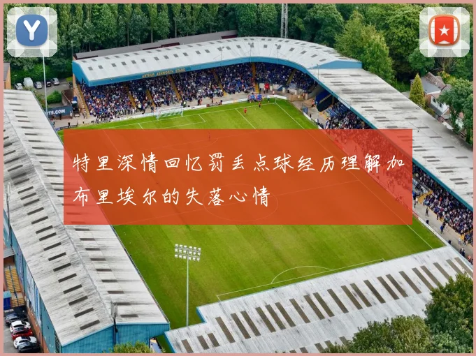 特里深情回忆罚丢点球经历理解加布里埃尔的失落心情