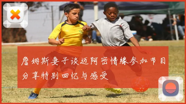 詹姆斯妻子谈迈阿密情缘参加节目分享特别回忆与感受