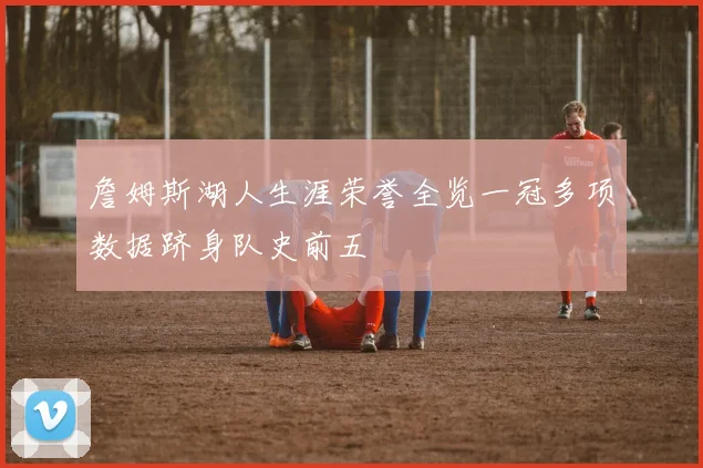 詹姆斯湖人生涯荣誉全览一冠多项数据跻身队史前五