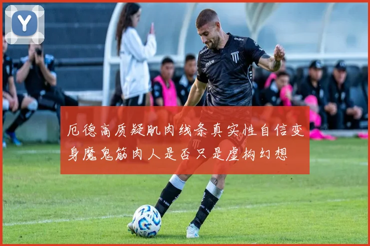 厄德高质疑肌肉线条真实性自信变身魔鬼筋肉人是否只是虚构幻想