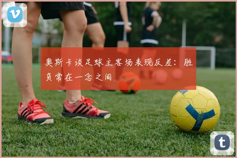 奥斯卡谈足球主客场表现反差：胜负常在一念之间