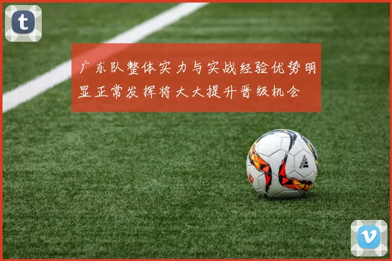 广东队整体实力与实战经验优势明显正常发挥将大大提升晋级机会