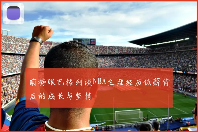 前榜眼巴格利谈NBA生涯经历低薪背后的成长与坚持