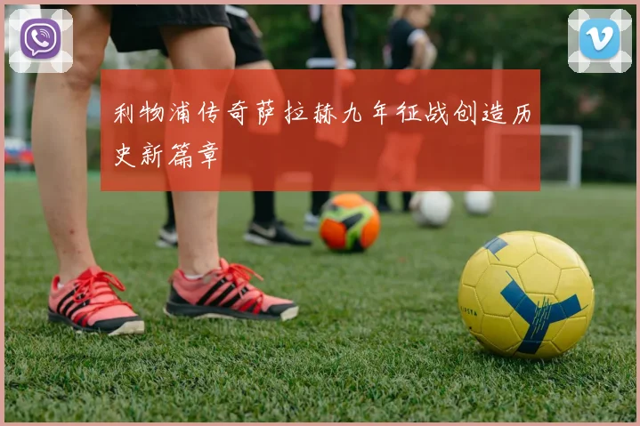 利物浦传奇萨拉赫九年征战创造历史新篇章