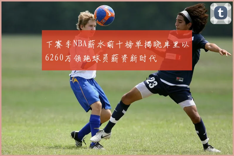 下赛季NBA薪水前十榜单揭晓库里以6260万领跑球员薪资新时代