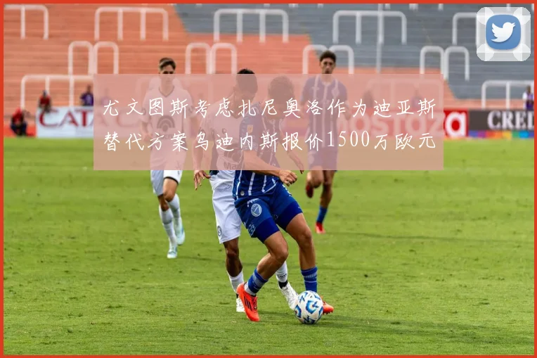 尤文图斯考虑扎尼奥洛作为迪亚斯替代方案乌迪内斯报价1500万欧元起步