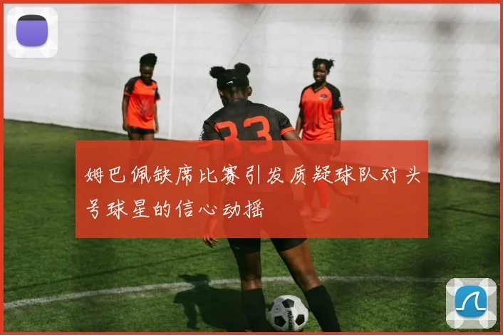 姆巴佩缺席比赛引发质疑球队对头号球星的信心动摇
