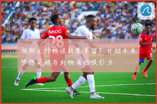 朗斯主帅畅谈新赛季留队计划未来梦想英超与利物浦的吸引力